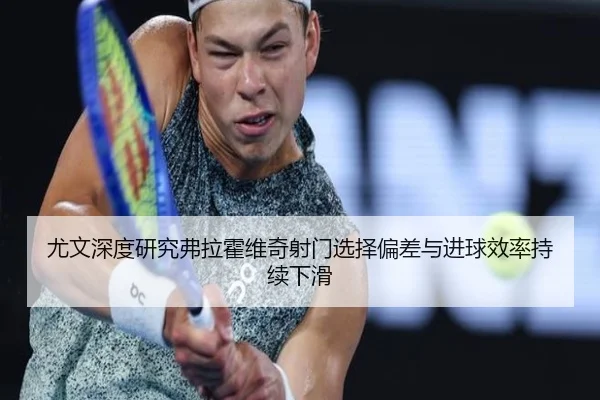 尤文深度研究弗拉霍维奇射门选择偏差与进球效率持续下滑