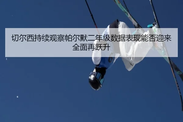 切尔西持续观察帕尔默二年级数据表现能否迎来全面再跃升
